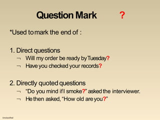 Unclassified
QuestionMark ?
*Used tomark the end of :
1. Direct questions
 Will my order be ready byTuesday?
 Haveyou checked your records?
2. Directly quotedquestions
 “Do you mind ifI smoke?” askedthe interviewer.
 Hethen asked, “How old areyou?”
 