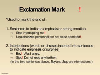 Unclassified
ExclamationMark !
*Used to mark the end of:
1. Sentencesto indicate emphasis or strongemotion


Stop interrupting me!
Unauthorized personnel are not tobe admitted!
2. Interjections (words or phrasesinserted intosentences
to indicate emphasis orsurprise)


Boy! WasI angry.
Stop! Donot read anyfurther.
(In the two sentences above, Boyand Stop areinterjections.)
 