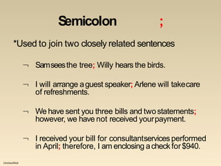 Unclassified
Semicolon ;
*Used to join two closely related sentences
 Samseesthe tree; Willy hears the birds.
 I will arrange aguest speaker; Arlene will takecare
of refreshments.
 We have sent you three bills and twostatements;
however, we have not received yourpayment.
 I received your bill for consultantservices performed
in April; therefore, I am enclosing acheck for$940.
 