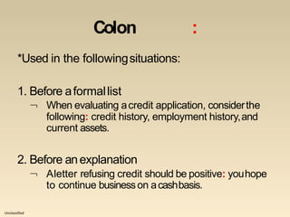 Unclassified
Colon :
*Used in the followingsituations:
1. Before aformallist
 When evaluating acredit application, considerthe
following: credit history, employment history,and
current assets.
2. Before anexplanation
 Aletter refusing credit should be positive: youhope
to continue businesson acashbasis.
 