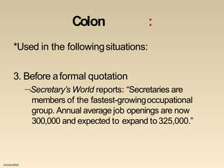 Unclassified
Colon :
*Used in the followingsituations:
3. Before aformal quotation
Secretary’s World reports: “Secretaries are
members of the fastest-growingoccupational
group. Annual average job openings are now
300,000 and expected to expand to325,000.”
 