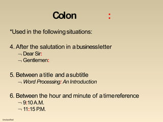 Unclassified
Colon :
*Used in the followingsituations:
4. After the salutation in abusinessletter
 Dear Sir:
 Gentlemen:
5. Between atitle and asubtitle
 Word Processing: AnIntroduction
6. Between the hour and minute of atimereference
 9:10A.M.
 11:15 P.M.
 