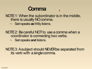 Unclassified
Comma ,
NOTE1: When the subordinator is in the middle,
there is usually NOcomma.
 SamspeaksasWilly listens.
NOTE2: Becareful NOTto useacomma when a
coordinator is connecting two verbs.
 Samspeaksand listens.
NOTE3: Asubject should NEVERbe separated from
its verb with asinglecomma.
 