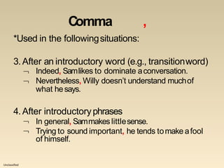 Unclassified
Comma ,
*Used in the followingsituations:
3.After an introductory word (e.g., transitionword)


Indeed, Samlikes to dominate aconversation.
Nevertheless, Willy doesn’t understand muchof
what hesays.
4.After introductoryphrases


In general, Sammakeslittlesense.
Trying to sound important, he tends tomake afool
of himself.
 