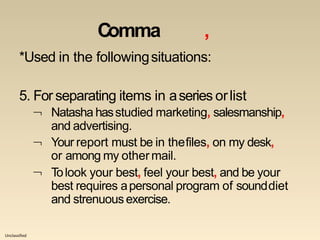 Unclassified
Comma ,
*Used in the followingsituations:
5. For separating items in aseries orlist
 Natasha hasstudied marketing, salesmanship,

and advertising.
Your report must be in thefiles, on my desk,
or among my othermail.
 Tolook your best, feel your best, and be your
best requires apersonal program of sounddiet
and strenuousexercise.
 