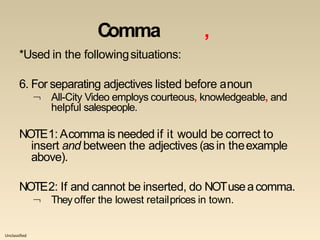 Unclassified
Comma ,
*Used in the followingsituations:
6. For separating adjectives listed before anoun
 All-City Video employs courteous, knowledgeable, and
helpful salespeople.
NOTE1: Acomma is needed if it would be correct to
insert and between the adjectives (asin theexample
above).
NOTE2: If and cannot be inserted, do NOTuseacomma.
 Theyoffer the lowest retailprices in town.
 
