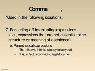 Unclassified
Comma ,
*Used in the followingsituations:
7. For setting off interruptingexpressions
(i.e., expressions that are not essential tothe
structure or meaning of asentence)
b. Parenthetical expressions


Theaffidavit, I think, is ready tobe typed.
It is, in fact, aconvincing legaldocument.
 