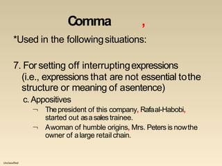 Unclassified
Comma ,
*Used in the followingsituations:
7. For setting off interruptingexpressions
(i.e., expressions that are not essential tothe
structure or meaning of asentence)
c. Appositives


Thepresident of this company, Rafaal-Habobi,
started out asasalestrainee.
Awoman of humble origins, Mrs. Peters is nowthe
owner of alarge retailchain.
 