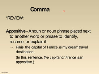 Unclassified
Comma ,
*REVIEW:
Appositive- Anoun or noun phrase placednext
to another word or phrase to identify,
rename, or explainit.
 Paris, the capital of France,is my dreamtravel
destination.
(In this sentence, the capital of France isan
appositive.)
 