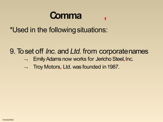 Unclassified
Comma ,
*Used in the followingsituations:
9. Toset off Inc. and Ltd. from corporatenames


EmilyAdamsnow works for Jericho Steel,Inc.
Troy Motors, Ltd. was founded in1987.
 