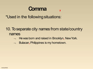 Unclassified
Comma ,
*Used in the followingsituations:
10. Toseparate city namesfrom state/country
names


Hewasborn and raised in Brooklyn, NewYork.
Bulacan, Philippines is my hometown.
 