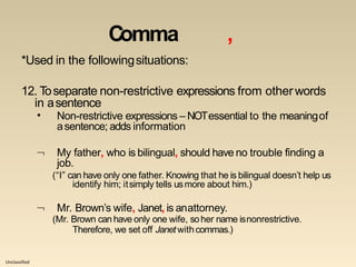 Unclassified
Comma ,
*Used in the followingsituations:
12. Toseparate non-restrictive expressions from otherwords
in asentence
• Non-restrictive expressions – NOTessential to the meaningof
asentence; adds information
 My father, who is bilingual, should have no trouble finding a
job.
(“I” can have only one father. Knowing that he is bilingual doesn’t help us
identify him; itsimply tells usmore about him.)
 Mr. Brown’s wife, Janet, is anattorney.
(Mr. Brown can have only one wife, soher name isnonrestrictive.
Therefore, we set off Janet withcommas.)
 