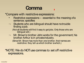Unclassified
Comma ,
*Compare with restrictiveexpressions:
• Restrictive expressions – essential to the meaning ofa
sentence; specifies
 Students who are bilingual should have notrouble
finding ajob.
(Not all students will find it easy to get jobs. Only those who are

bilingual will.)
Mr. Brown’s brother John works for the government; his
brother Arthur is in privateindustry.
(SinceMr. Brown hasmore than one brother, theirnamesare
restrictive: they tell uswhich brother iswhich.)
*NOTE:We do NOTusecommas to set off restrictive
expressions.
 