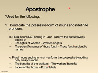 Unclassified
Apostrophe ‘
*Used for thefollowing:
1 . Toindicate the possessiveform of nouns andindefinite
pronouns
b. Plural nouns NOTending in –sor –esform the possessiveby
adding ‘s.


Therights of women – Women’srights
Thescientific namesof those fungi –Thosefungi’sscientific
names
c. Plural nouns ending in –sor –esform the possessivebyadding


only anapostrophe.
Thebenefits of the workers –Theworkers’benefits
Labelsof the boxes – Boxes’labels
 