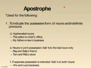 Unclassified
Apostrophe ‘
*Used for thefollowing:
1 . Toindicate the possessiveform of nouns andindefinite
pronouns
d. Hyphenatednouns
 Theeditor-in-chief’s office
 My father-in-law’s business
e. Nouns in joint possession:Add ‘sto the last noun only
 Rayand Sally’s friend
 Tom and Rita’s store
f. If separate possession is intended: Add ‘s to both nouns
 Al’s and Lucy’sanswers
 