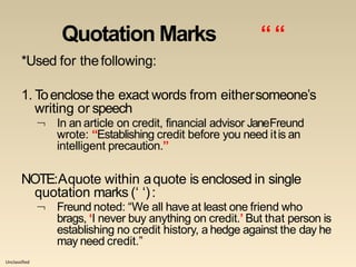 Unclassified
Quotation Marks ““
*Used for thefollowing:
1. Toenclose the exact words from eithersomeone’s
writing or speech
 In an article on credit, financial advisor JaneFreund
wrote: “Establishing credit before you need itis an
intelligent precaution.”
NOTE:Aquote within aquote is enclosed in single
quotation marks (‘ ‘):
 Freund noted: “We all have at least one friend who
brags, ‘I never buy anything on credit.’ But that person is
establishing no credit history, a hedge against the day he
may need credit.”
 