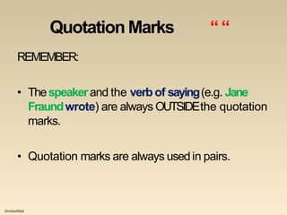 Unclassified
Quotation Marks ““
REMEMBER:
• Thespeakerand the verb of saying(e.g. Jane
Fraundwrote) are always OUTSIDEthe quotation
marks.
• Quotation marks are always usedin pairs.
 