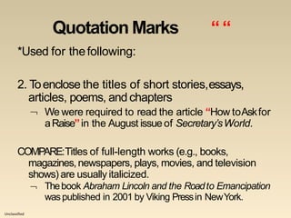 Unclassified
Quotation Marks ““
*Used for thefollowing:
2. Toenclose the titles of short stories,essays,
articles, poems, andchapters
 We were required to read the article “How toAskfor
aRaise”in the August issueof Secretary’sWorld.
COMPARE:Titles of full-length works (e.g., books,
magazines,newspapers, plays, movies, and television
shows) are usually italicized.
 Thebook Abraham Lincoln and the Roadto Emancipation
waspublished in 2001 by Viking Pressin NewYork.
 