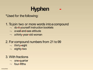 Unclassified
Hyphen -
*Used for thefollowing:
1. Tojoin two or more words intoacompound
do-it-yourself instruction booklets
await-and-see attitude


 athirty-year-old woman
2. For compound numbers from 21 to99


thirty-eight
eighty-two
3. With fractions


one-quarter
four-fifths
 
