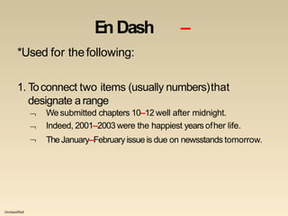 Unclassified
En Dash –
*Used for thefollowing:
1. Toconnect two items (usually numbers)that
designate arange



We submitted chapters 10–12 well after midnight.
Indeed, 2001–2003 were the happiest years ofher life.
TheJanuary–Februaryissueis due on newsstands tomorrow.
 