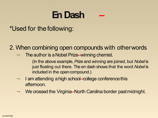 Unclassified
En Dash –
*Used for thefollowing:
2. When combining open compounds with otherwords
 Theauthor is aNobel Prize–winning chemist.
(In the above example, Prize and winning are joined, but Nobel is
just floating out there. The en dash shows that the word Nobel is
included in the opencompound.)


I am attending ahigh school–college conferencethis
afternoon.
We crossed the Virginia–North Carolina border pastmidnight.
 