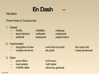 Unclassified
En Dash –
*REVIEW:
Three Kindsof Compounds:
1. Closed


firefly
secondhand
childlike
redhead
makeup
notebook
 softball keyboard watermelon
2. Hyphenated
 daughter-in-law over-the-counter ten-year-old
 master-at-arms six-pack mass-produced
3. Open



post office
real estate
middle class
full moon
half sister
attorney general
 