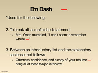 Unclassified
EmDash ―
*Used for thefollowing:
2. Tobreak off an unfinishedstatement
 Mrs. Olsen mumbled, “I can’t seemtoremember
where ―”
3. Between an introductory list and theexplanatory
sentence that follows
 Calmness,confidence, and acopy of your resume―
bring all of these toajob interview.
 