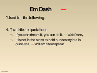 Unclassified
EmDash ―
*Used for thefollowing:
4. Toattribute quotations
 If you can dream it, you can do it. —Walt Disney
 It is not in the starts to hold our destiny but in
ourselves. — William Shakespeare
 