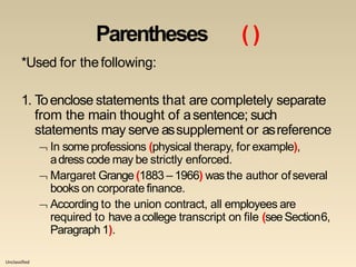 Unclassified
Parentheses ( )
*Used for thefollowing:
1. Toenclose statements that are completely separate
from the main thought of asentence; such
statements may serve assupplement or asreference
 In some professions (physical therapy, for example),
adress code may be strictly enforced.
 Margaret Grange (1883 – 1966) wasthe author ofseveral
books on corporate finance.
 According to the union contract, all employees are
required to have acollege transcript on file (seeSection6,
Paragraph 1).
 