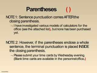 Unclassified
Parentheses ( )
NOTE1: Sentence punctuation comesAFTERthe
closing parenthesis.
 I have investigated various models of calculators for the
office (see the attached list), butnone hasbeen purchased
yet.
NOTE 2: However, if the parentheses enclose a whole
sentence, the terminal punctuation is placed INSIDE
the closingparenthesis.
 Pleasesubmit your time cards by Wednesday evening.
(Blank time cards are available in the personneloffice.)
 