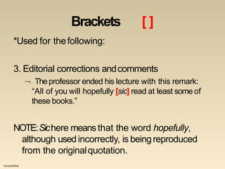 Unclassified
Brackets [ ]
*Used for thefollowing:
3. Editorial corrections andcomments
 Theprofessor ended his lecture with this remark:
“All of you will hopefully [sic] read at least some of
these books.”
NOTE:Sichere means that the word hopefully,
although used incorrectly, is beingreproduced
from the originalquotation.
 