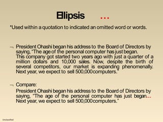 Unclassified
Ellipsis …
*Used within aquotation to indicated an omitted word or words.
 President Ohashi beganhis addressto the Board of Directors by
saying,“The ageof the personal computer hasjustbegan.
This company got started two years ago with just a quarter of a
million dollars and 10,000 sales. Now, despite the birth of
several competitors, our market is expanding phenomenally.
Next year, we expect to sell 500,000computers.”
 Compare:
President Ohashi beganhis addressto the Board of Directors by
saying, “The age of the personal computer has just began…
Next year, we expect to sell 500,000computers.”
 
