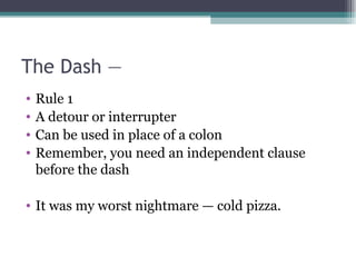 The Dash —  Rule 1 A detour or interrupter Can be used in place of a colon Remember, you need an independent clause before the dash It was my worst nightmare — cold pizza.  