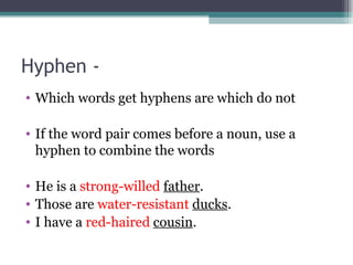Hyphen - Which words get hyphens are which do not If the word pair comes before a noun, use a hyphen to combine the words He is a strong-willed father . Those are water-resistant ducks . I have a red-haired cousin .