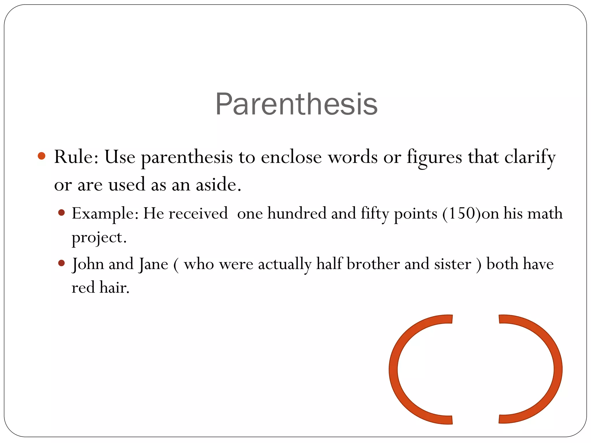 Parenthesis
 Rule: Use parenthesis to enclose words or figures that clarify
or are used as an aside.
 Example: He received one hundred and fifty points (150)on his math
project.
 John and Jane ( who were actually half brother and sister ) both have
red hair.
 