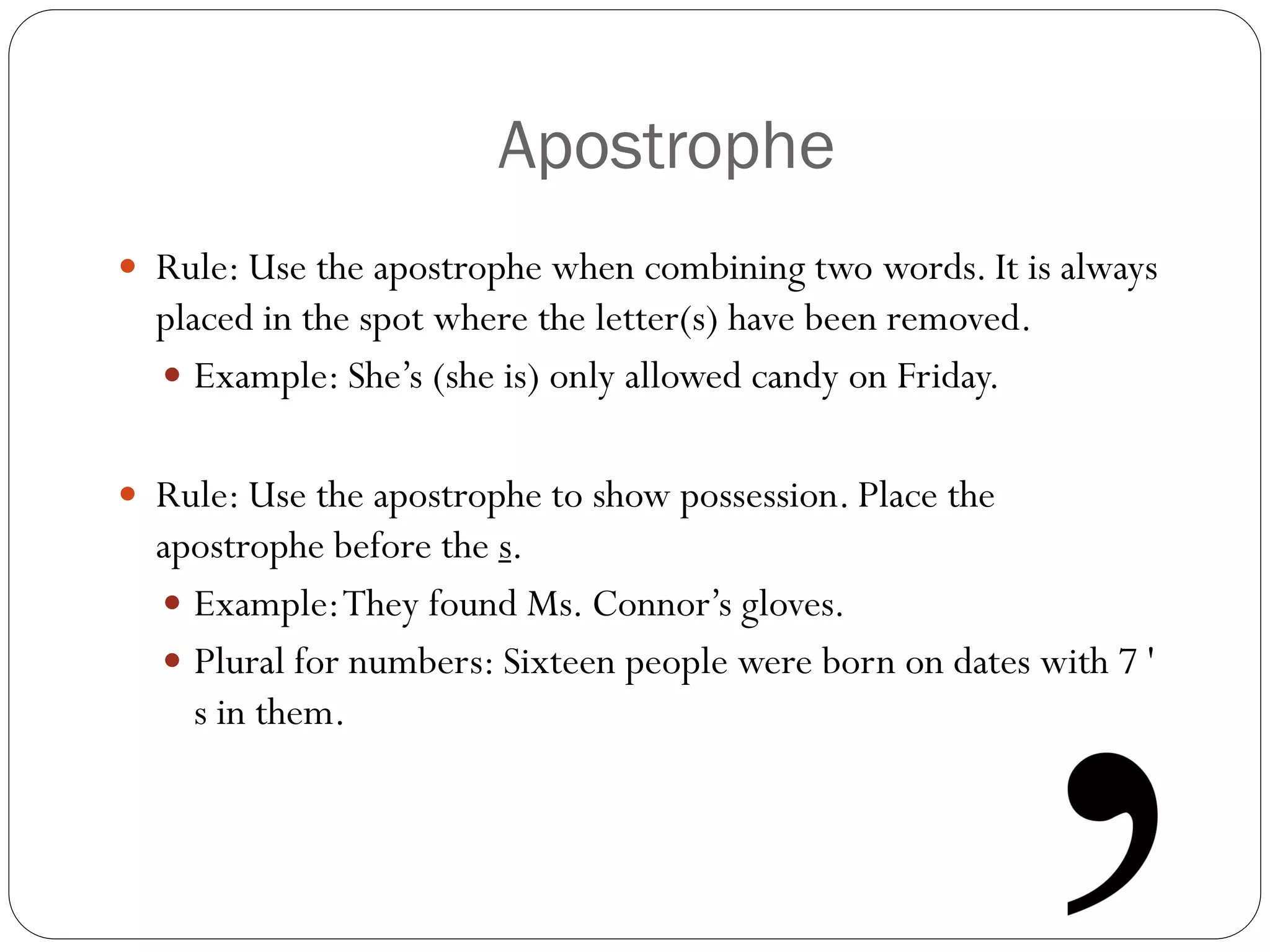 Apostrophe
 Rule: Use the apostrophe when combining two words. It is always
placed in the spot where the letter(s) have been removed.
 Example: She’s (she is) only allowed candy on Friday.
 Rule: Use the apostrophe to show possession. Place the
apostrophe before the s.
 Example:They found Ms. Connor’s gloves.
 Plural for numbers: Sixteen people were born on dates with 7 '
s in them.
 