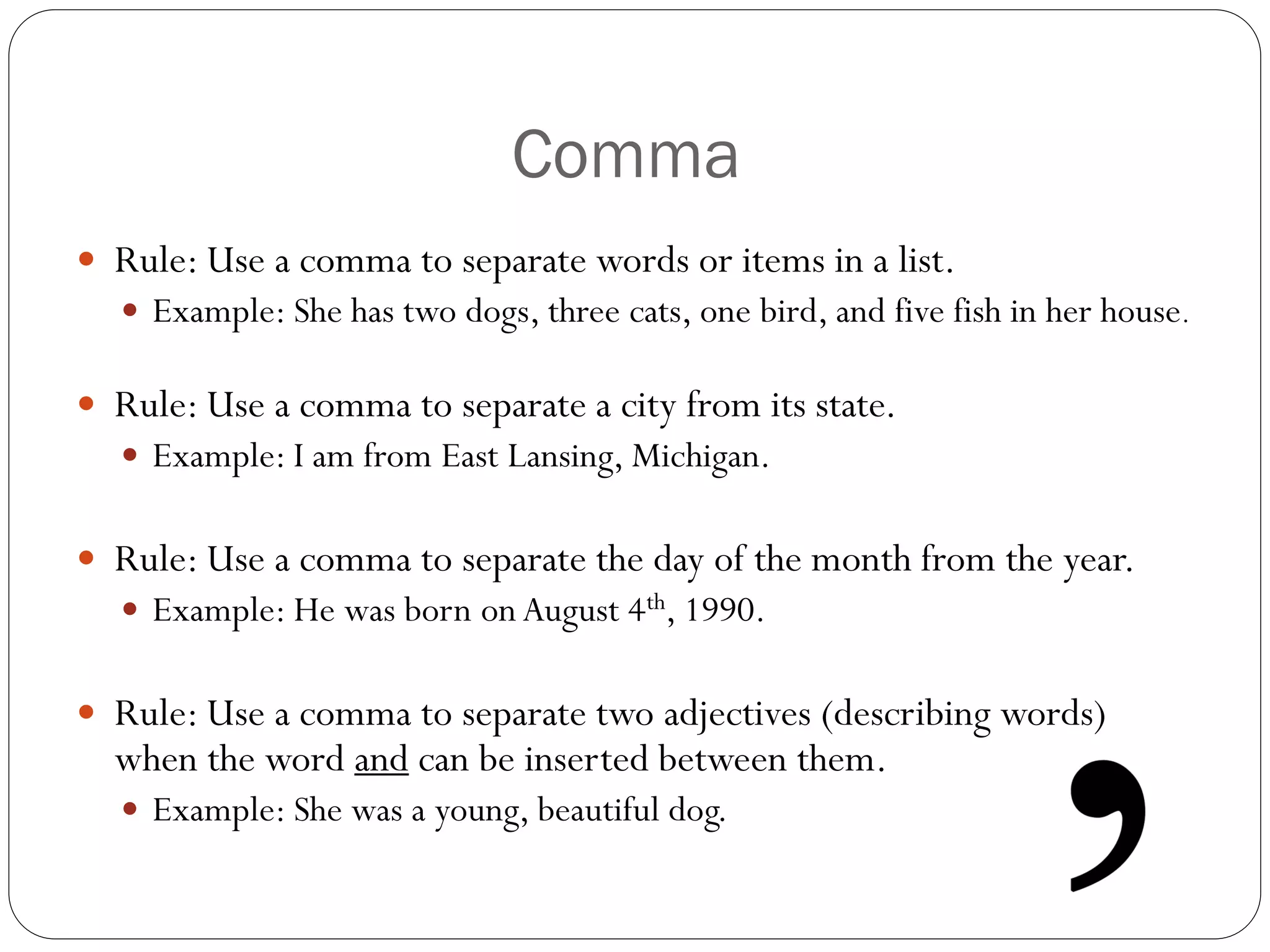 Comma
 Rule: Use a comma to separate words or items in a list.
 Example: She has two dogs, three cats, one bird, and five fish in her house.
 Rule: Use a comma to separate a city from its state.
 Example: I am from East Lansing, Michigan.
 Rule: Use a comma to separate the day of the month from the year.
 Example: He was born on August 4th, 1990.
 Rule: Use a comma to separate two adjectives (describing words)
when the word and can be inserted between them.
 Example: She was a young, beautiful dog.
 