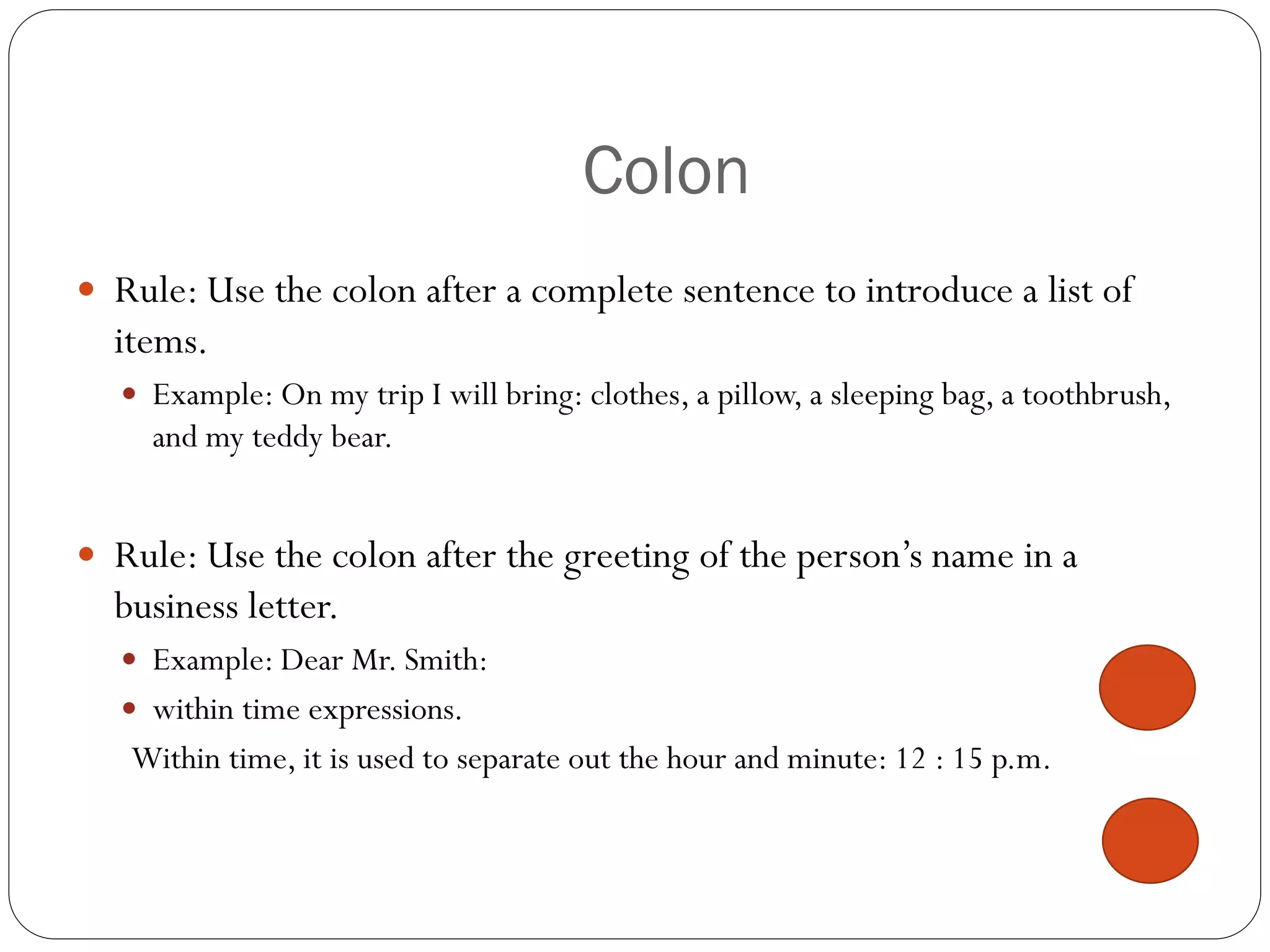 Colon
 Rule: Use the colon after a complete sentence to introduce a list of
items.
 Example: On my trip I will bring: clothes, a pillow, a sleeping bag, a toothbrush,
and my teddy bear.
 Rule: Use the colon after the greeting of the person’s name in a
business letter.
 Example: Dear Mr. Smith:
 within time expressions.
Within time, it is used to separate out the hour and minute: 12 : 15 p.m.
 