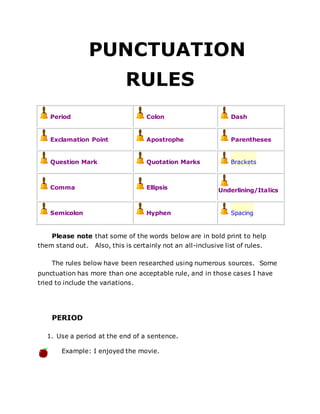 PUNCTUATION
RULES
Period Colon Dash
Exclamation Point Apostrophe Parentheses
Question Mark Quotation Marks Brackets
Comma Ellipsis Underlining/Italics
Semicolon Hyphen Spacing
Please note that some of the words below are in bold print to help
them stand out. Also, this is certainly not an all-inclusive list of rules.
The rules below have been researched using numerous sources. Some
punctuation has more than one acceptable rule, and in those cases I have
tried to include the variations.
PERIOD
1. Use a period at the end of a sentence.
Example: I enjoyed the movie.
 