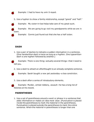 Example: I had to have my arm X-rayed.
5. Use a hyphen to show a family relationship, except "grand" and "half."
Example: My sister-in-law helps take care of my great-aunt.
Example: We are going to go visit my grandparents while we are in
town.
Example: Connie just found out that she has a half sister.
DASH
1. Use a pair of dashes to indicate a sudden interruption in a sentence.
(One handwritten dash is twice as long as a hyphen. One typewritten
dash is one hyphen followed by another.)
Example: There is one thing--actually several things--that I need to
tell you.
2. Use a dash to attach an afterthought to an already complete sentence.
Example: Sarah bought a new pet yesterday--a boa constrictor.
3. Use a dash after a series of introductory elements.
Example: Murder, armed robbery, assault--he has a long list of
felonies on his record.
PARENTHESES
1. Use a set of parentheses around a word or phrase in a sentence that
adds information or makes an idea more clear. (Punctuation is placed
inside the parentheses to mark the material in the parentheses.
Punctuation is placed outside the parentheses to mark the entire
sentence. When the material in parentheses is longer than one
 