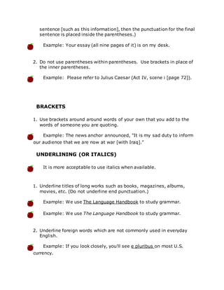 sentence [such as this information], then the punctuation for the final
sentence is placed inside the parentheses.)
Example: Your essay (all nine pages of it) is on my desk.
2. Do not use parentheses within parentheses. Use brackets in place of
the inner parentheses.
Example: Please refer to Julius Caesar (Act IV, scene i [page 72]).
BRACKETS
1. Use brackets around around words of your own that you add to the
words of someone you are quoting.
Example: The news anchor announced, "It is my sad duty to inform
our audience that we are now at war [with Iraq]."
UNDERLINING (OR ITALICS)
It is more acceptable to use italics when available.
1. Underline titles of long works such as books, magazines, albums,
movies, etc. (Do not underline end punctuation.)
Example: We use The Language Handbook to study grammar.
Example: We use The Language Handbook to study grammar.
2. Underline foreign words which are not commonly used in everyday
English.
Example: If you look closely, you'll see e pluribus on most U.S.
currency.
 