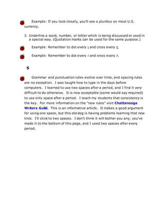 Example: If you look closely, you'll see e pluribus on most U.S.
currency.
3. Underline a word, number, or letter which is being discussed or used in
a special way. (Quotation marks can be used for the same purpose.)
Example: Remember to dot every i and cross every t.
Example: Remember to dot every i and cross every t.
S
Grammar and punctuation rules evolve over time, and spacing rules
are no exception. I was taught how to type in the days before
computers. I learned to use two spaces after a period, and I find it very
difficult to do otherwise. It is now acceptable (some would say required)
to use only space after a period. I teach my students that consistency is
the key. For more information on the "new rules" visit Chattanooga
Writers Guild. This is an informative article. It makes a good argument
for using one space, but this old dog is having problems learning that new
trick. I'll stick to two spaces. I don't think it will bother you any; you've
made it to the bottom of this page, and I used two spaces after every
period.
 