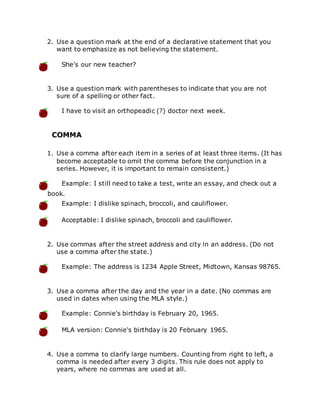 2. Use a question mark at the end of a declarative statement that you
want to emphasize as not believing the statement.
She's our new teacher?
3. Use a question mark with parentheses to indicate that you are not
sure of a spelling or other fact.
I have to visit an orthopeadic (?) doctor next week.
COMMA
1. Use a comma after each item in a series of at least three items. (It has
become acceptable to omit the comma before the conjunction in a
series. However, it is important to remain consistent.)
Example: I still need to take a test, write an essay, and check out a
book.
Example: I dislike spinach, broccoli, and cauliflower.
Acceptable: I dislike spinach, broccoli and cauliflower.
2. Use commas after the street address and city in an address. (Do not
use a comma after the state.)
Example: The address is 1234 Apple Street, Midtown, Kansas 98765.
3. Use a comma after the day and the year in a date. (No commas are
used in dates when using the MLA style.)
Example: Connie's birthday is February 20, 1965.
MLA version: Connie's birthday is 20 February 1965.
4. Use a comma to clarify large numbers. Counting from right to left, a
comma is needed after every 3 digits. This rule does not apply to
years, where no commas are used at all.
 
