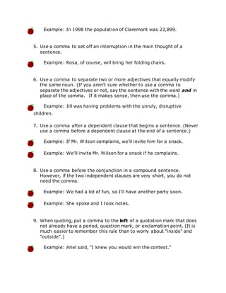 Example: In 1998 the population of Claremont was 23,899.
5. Use a comma to set off an interruption in the main thought of a
sentence.
Example: Rosa, of course, will bring her folding chairs.
6. Use a comma to separate two or more adjectives that equally modify
the same noun. (If you aren't sure whether to use a comma to
separate the adjectives or not, say the sentence with the word and in
place of the comma. If it makes sense, then use the comma.)
Example: Jill was having problems with the unruly, disruptive
children.
7. Use a comma after a dependent clause that begins a sentence. (Never
use a comma before a dependent clause at the end of a sentence.)
Example: If Mr. Wilson complains, we'll invite him for a snack.
Example: We'll invite Mr. Wilson for a snack if he complains.
8. Use a comma before the conjunction in a compound sentence.
However, if the two independent clauses are very short, you do not
need the comma.
Example: We had a lot of fun, so I'll have another party soon.
Example: She spoke and I took notes.
9. When quoting, put a comma to the left of a quotation mark that does
not already have a period, question mark, or exclamation point. (It is
much easier to remember this rule than to worry about "inside" and
"outside".)
Example: Ariel said, "I knew you would win the contest."
 