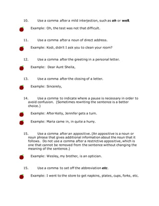 10. Use a comma after a mild interjection, such as oh or well.
Example: Oh, the test was not that difficult.
11. Use a comma after a noun of direct address.
Example: Kodi, didn't I ask you to clean your room?
12. Use a comma after the greeting in a personal letter.
Example: Dear Aunt Sheila,
13. Use a comma after the closing of a letter.
Example: Sincerely,
14. Use a comma to indicate where a pause is necessary in order to
avoid confusion. (Sometimes rewriting the sentence is a better
choice.)
Example: After Kelly, Jennifer gets a turn.
Example: Maria came in, in quite a hurry.
15. Use a comma after an appositive. (An appositive is a noun or
noun phrase that gives additional information about the noun that it
follows. Do not use a comma after a restrictive appositive, which is
one that cannot be removed from the sentence without changing the
meaning of the sentence.)
Example: Wesley, my brother, is an optician.
15. Use a comma to set off the abbreviation etc.
Example: I went to the store to get napkins, plates, cups, forks, etc.
 