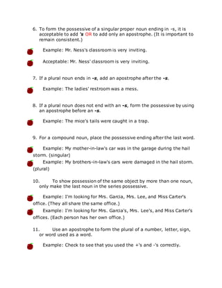 6. To form the possessive of a singular proper noun ending in -s, it is
acceptable to add 's OR to add only an apostrophe. (It is important to
remain consistent.)
Example: Mr. Ness's classroom is very inviting.
Acceptable: Mr. Ness' classroom is very inviting.
7. If a plural noun ends in -s, add an apostrophe after the -s.
Example: The ladies' restroom was a mess.
8. If a plural noun does not end with an -s, form the possessive by using
an apostrophe before an -s.
Example: The mice's tails were caught in a trap.
9. For a compound noun, place the possessive ending after the last word.
Example: My mother-in-law's car was in the garage during the hail
storm. (singular)
Example: My brothers-in-law's cars were damaged in the hail storm.
(plural)
10. To show possession of the same object by more than one noun,
only make the last noun in the series possessive.
Example: I'm looking for Mrs. Garcia, Mrs. Lee, and Miss Carter's
office. (They all share the same office.)
Example: I'm looking for Mrs. Garcia's, Mrs. Lee's, and Miss Carter's
offices. (Each person has her own office.)
11. Use an apostrophe to form the plural of a number, letter, sign,
or word used as a word.
Example: Check to see that you used the +'s and -'s correctly.
 
