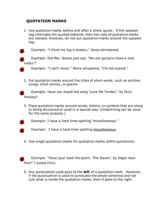 QUOTATION MARKS
1. Use quotation marks before and after a direct quote. If the speaker
tag interrupts the quoted material, then two sets of quotation marks
are needed. However, do not put quotation marks around the speaker
tag.
Example: "I think my leg is broken," Jesse whimpered.
Example: Did Mrs. Steele just say, "We are going to have a test
today"?
Example: "I can't move." Maria whispered, "I'm too scared."
2. Put quotation marks around the titles of short works, such as articles,
songs, short stories, or poems.
Example: Have you heard the song "Love Me Tender," by Elvis
Presley?
3. Place quotation marks around words, letters, or symbols that are slang
or being discussed or used in a special way. (Underlining can be used
for the same purpose.)
Example: I have a hard time spelling "miscellaneous."
Example: I have a hard time spelling miscellaneous.
4. Use single quotation marks for quotation marks within quotations.
Example: "Have your read the poem, 'The Raven,' by Edgar Alan
Poe?" I asked Chris.
5. Any punctuation used goes to the left of a quotation mark. However,
if the punctuation is used to punctuate the whole sentence and not
just what is inside the quotation marks, then it goes to the right.
 