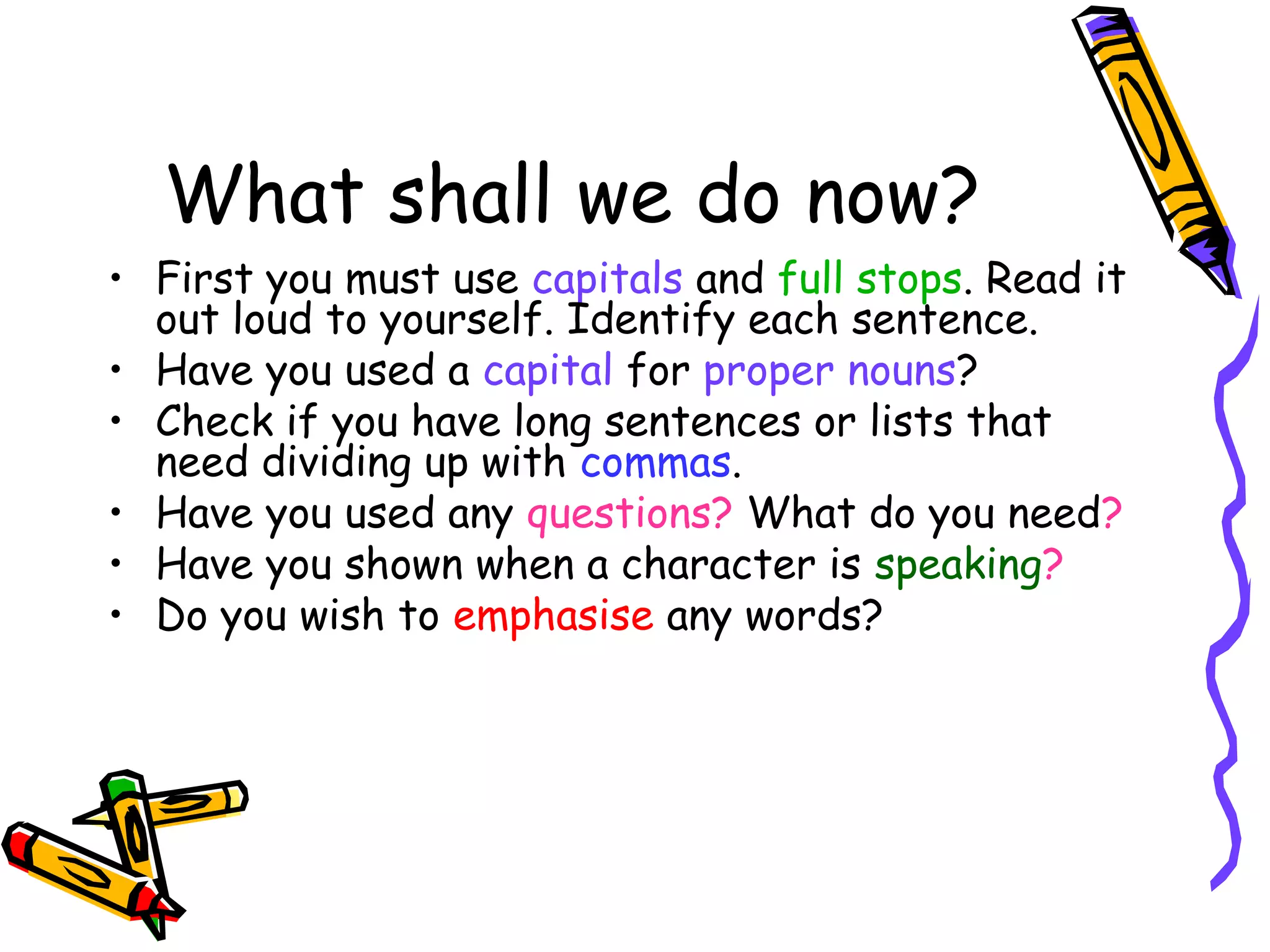 What shall we do now?
• First you must use capitals and full stops. Read it
out loud to yourself. Identify each sentence.
• Have you used a capital for proper nouns?
• Check if you have long sentences or lists that
need dividing up with commas.
• Have you used any questions? What do you need?
• Have you shown when a character is speaking?
• Do you wish to emphasise any words?

 