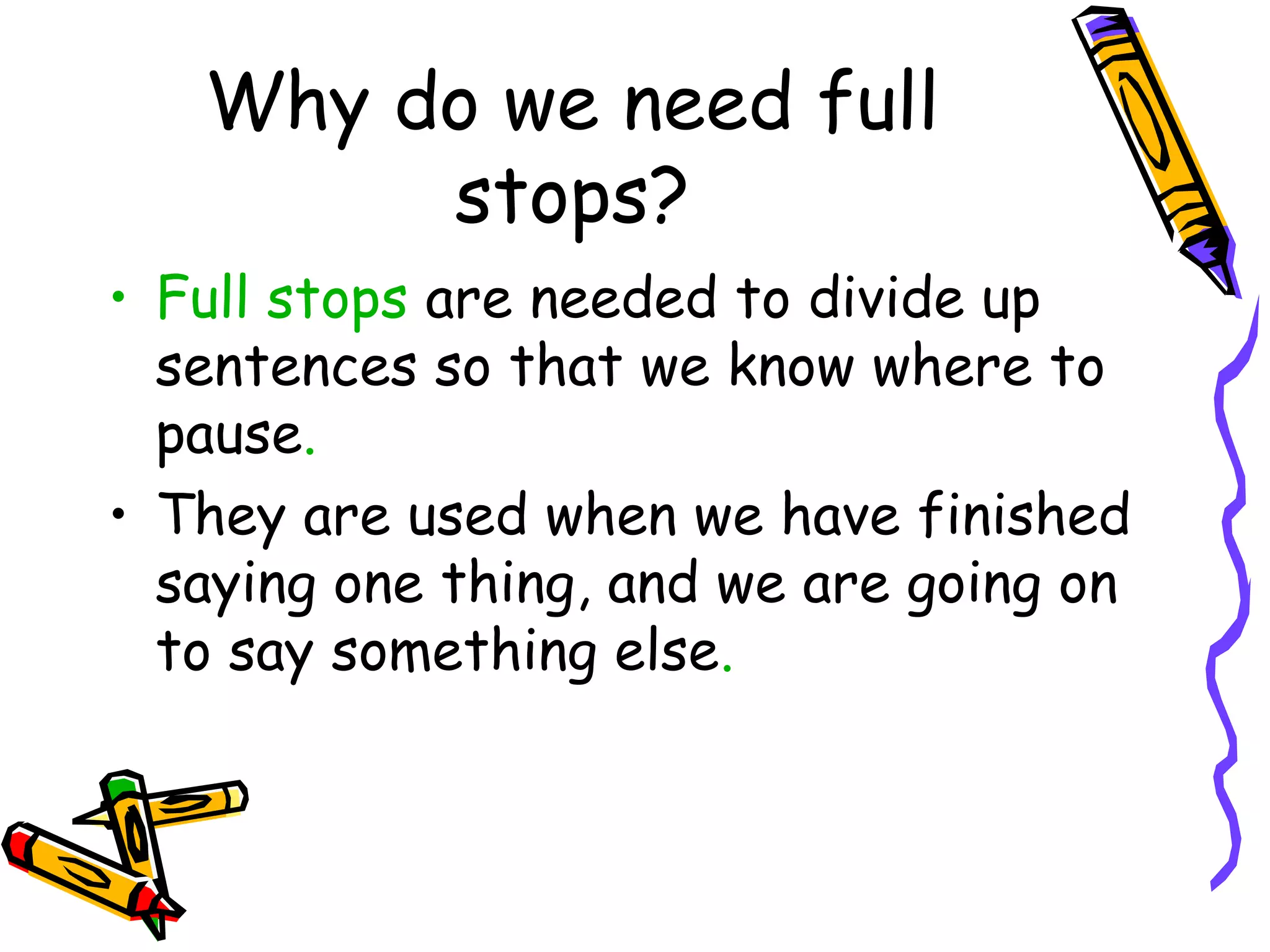 Why do we need full
stops?
• Full stops are needed to divide up
sentences so that we know where to
pause.
• They are used when we have finished
saying one thing, and we are going on
to say something else.

 
