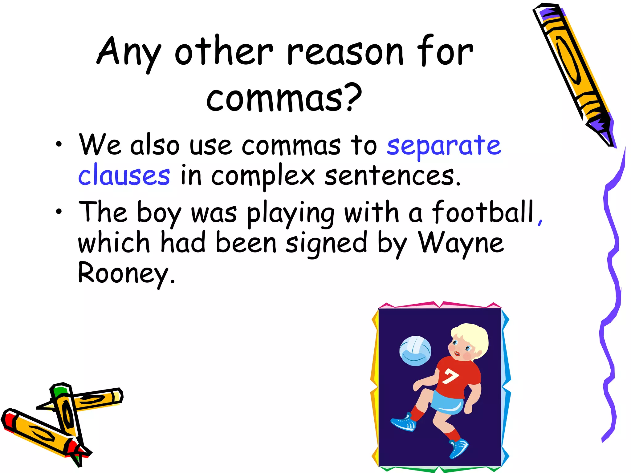 Any other reason for
commas?
• We also use commas to separate
clauses in complex sentences.
• The boy was playing with a football,
which had been signed by Wayne
Rooney.

 
